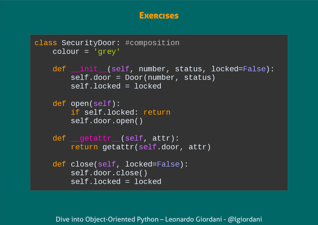 Dive into Object-Oriented Python – Leonardo Giordani - @lgiordani
class SecurityDoor: #composition
colour = 'grey'
def __init__(self, number, status, locked=False):
self.door = Door(number, status)
self.locked = locked
def open(self):
if self.locked: return
self.door.open()
def __getattr__(self, attr):
return getattr(self.door, attr)
def close(self, locked=False):
self.door.close()
self.locked = locked
Exercises
