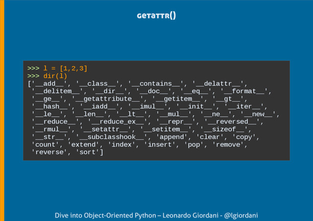 Dive into Object-Oriented Python – Leonardo Giordani - @lgiordani
getattr()
>>> l = [1,2,3]
>>> dir(l)
['__add__', '__class__', '__contains__', '__delattr__',
'__delitem__', '__dir__', '__doc__', '__eq__', '__format__',
'__ge__', '__getattribute__', '__getitem__', '__gt__',
'__hash__', '__iadd__', '__imul__', '__init__', '__iter__',
'__le__', '__len__', '__lt__', '__mul__', '__ne__', '__new__',
'__reduce__', '__reduce_ex__', '__repr__', '__reversed__',
'__rmul__', '__setattr__', '__setitem__', '__sizeof__',
'__str__', '__subclasshook__', 'append', 'clear', 'copy',
'count', 'extend', 'index', 'insert', 'pop', 'remove',
'reverse', 'sort']

