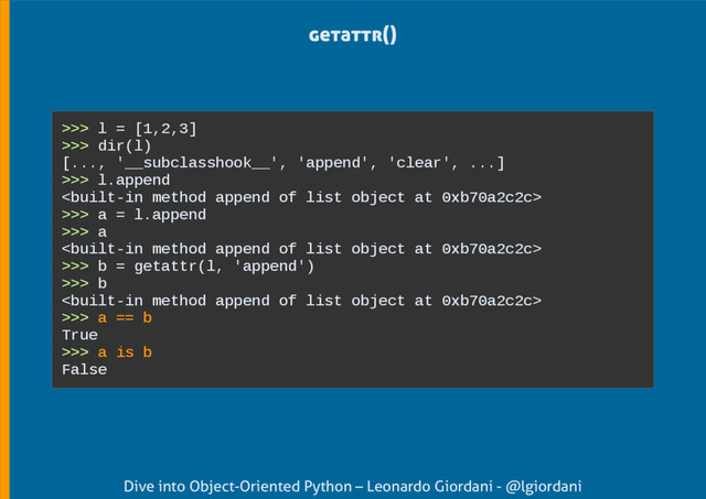 Dive into Object-Oriented Python – Leonardo Giordani - @lgiordani
getattr()
>>> l = [1,2,3]
>>> dir(l)
[..., '__subclasshook__', 'append', 'clear', ...]
>>> l.append

>>> a = l.append
>>> a

>>> b = getattr(l, 'append')
>>> b

>>> a == b
True
>>> a is b
False
