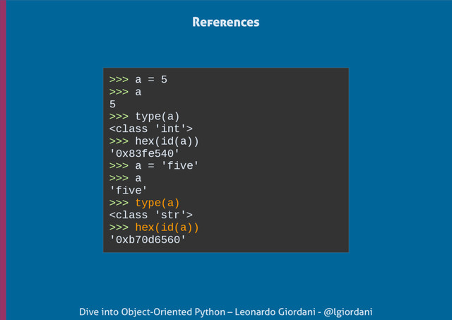 Dive into Object-Oriented Python – Leonardo Giordani - @lgiordani
>>> a = 5
>>> a
5
>>> type(a)

>>> hex(id(a))
'0x83fe540'
>>> a = 'five'
>>> a
'five'
>>> type(a)

>>> hex(id(a))
'0xb70d6560'
References
