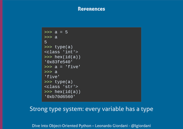 Dive into Object-Oriented Python – Leonardo Giordani - @lgiordani
>>> a = 5
>>> a
5
>>> type(a)

>>> hex(id(a))
'0x83fe540'
>>> a = 'five'
>>> a
'five'
>>> type(a)

>>> hex(id(a))
'0xb70d6560'
References
Strong type system: every variable has a type
