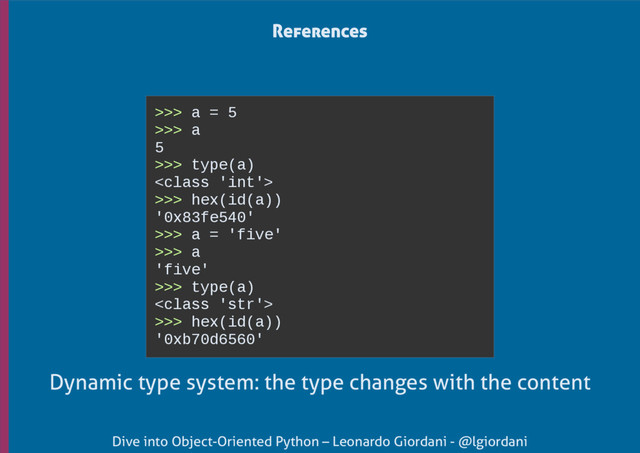 Dive into Object-Oriented Python – Leonardo Giordani - @lgiordani
>>> a = 5
>>> a
5
>>> type(a)

>>> hex(id(a))
'0x83fe540'
>>> a = 'five'
>>> a
'five'
>>> type(a)

>>> hex(id(a))
'0xb70d6560'
References
Dynamic type system: the type changes with the content
