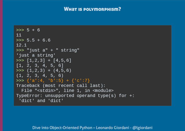 Dive into Object-Oriented Python – Leonardo Giordani - @lgiordani
What is polymorphism?
>>> 5 + 6
11
>>> 5.5 + 6.6
12.1
>>> "just a" + " string"
'just a string'
>>> [1,2,3] + [4,5,6]
[1, 2, 3, 4, 5, 6]
>>> (1,2,3) + (4,5,6)
(1, 2, 3, 4, 5, 6)
>>> {'a':4, 'b':5} + {'c':7}
Traceback (most recent call last):
File "", line 1, in 
TypeError: unsupported operand type(s) for +:
'dict' and 'dict'

