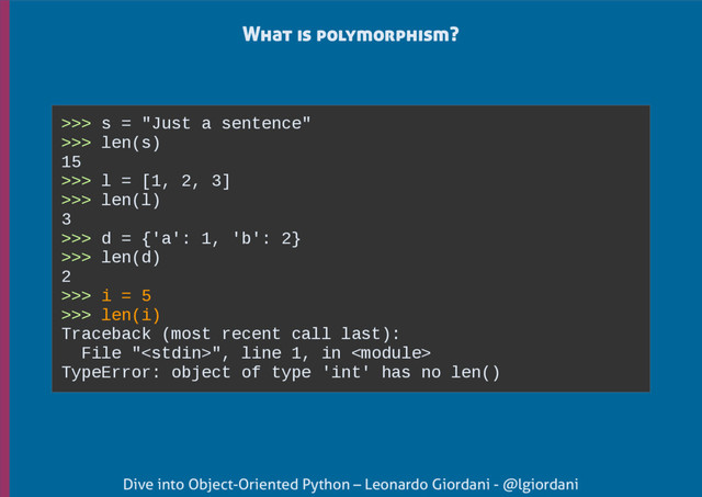 Dive into Object-Oriented Python – Leonardo Giordani - @lgiordani
What is polymorphism?
>>> s = "Just a sentence"
>>> len(s)
15
>>> l = [1, 2, 3]
>>> len(l)
3
>>> d = {'a': 1, 'b': 2}
>>> len(d)
2
>>> i = 5
>>> len(i)
Traceback (most recent call last):
File "", line 1, in 
TypeError: object of type 'int' has no len()
