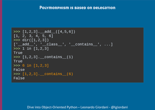 Dive into Object-Oriented Python – Leonardo Giordani - @lgiordani
Polymorphism is based on delegation
>>> [1,2,3].__add__([4,5,6])
[1, 2, 3, 4, 5, 6]
>>> dir([1,2,3])
['__add__', '__class__', '__contains__', ...]
>>> 1 in [1,2,3]
True
>>> [1,2,3].__contains__(1)
True
>>> 6 in [1,2,3]
False
>>> [1,2,3].__contains__(6)
False
