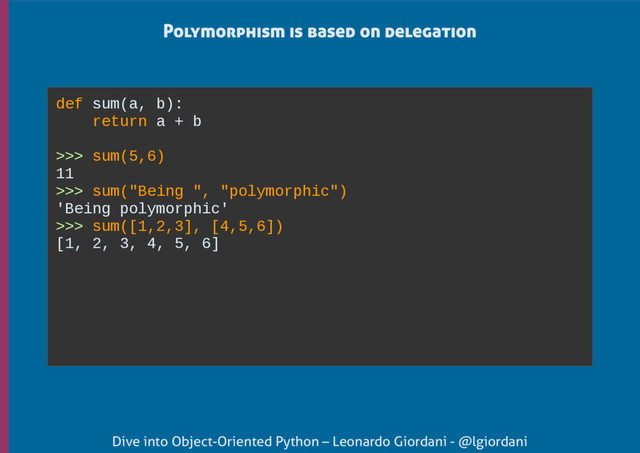 Dive into Object-Oriented Python – Leonardo Giordani - @lgiordani
Polymorphism is based on delegation
def sum(a, b):
return a + b
>>> sum(5,6)
11
>>> sum("Being ", "polymorphic")
'Being polymorphic'
>>> sum([1,2,3], [4,5,6])
[1, 2, 3, 4, 5, 6]
