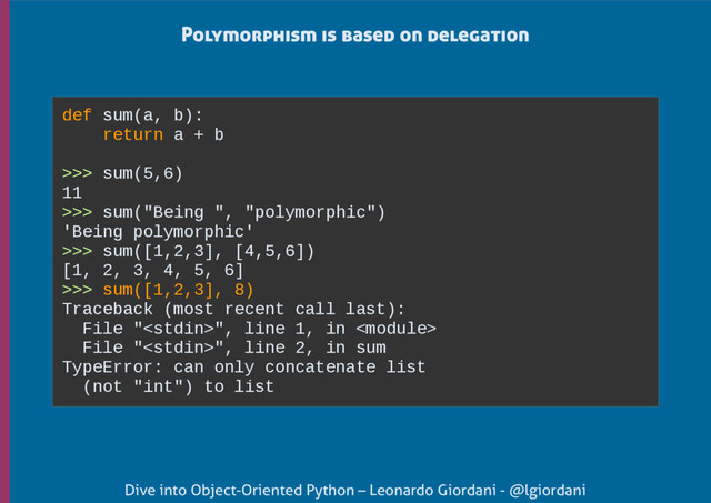 Dive into Object-Oriented Python – Leonardo Giordani - @lgiordani
Polymorphism is based on delegation
def sum(a, b):
return a + b
>>> sum(5,6)
11
>>> sum("Being ", "polymorphic")
'Being polymorphic'
>>> sum([1,2,3], [4,5,6])
[1, 2, 3, 4, 5, 6]
>>> sum([1,2,3], 8)
Traceback (most recent call last):
File "", line 1, in 
File "", line 2, in sum
TypeError: can only concatenate list
(not "int") to list
