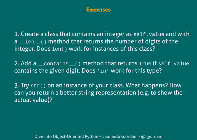 Dive into Object-Oriented Python – Leonardo Giordani - @lgiordani
Exercises
1. Create a class that contains an integer as self.value and with
a __len__() method that returns the number of digits of the
integer. Does len() work for instances of this class?
2. Add a __contains__() method that returns True if self.value
contains the given digit. Does 'in' work for this type?
3. Try str() on an instance of your class. What happens? How
can you return a better string representation (e.g. to show the
actual value)?
