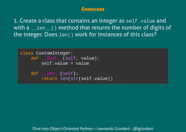 Dive into Object-Oriented Python – Leonardo Giordani - @lgiordani
1. Create a class that contains an integer as self.value and
with a __len__() method that returns the number of digits of
the integer. Does len() work for instances of this class?
class CustomInteger:
def __init__(self, value):
self.value = value
def __len__(self):
return len(str(self.value))
Exercises
