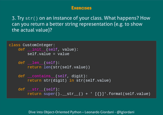 Dive into Object-Oriented Python – Leonardo Giordani - @lgiordani
3. Try str() on an instance of your class. What happens? How
can you return a better string representation (e.g. to show
the actual value)?
class CustomInteger:
def __init__(self, value):
self.value = value
def __len__(self):
return len(str(self.value))
def __contains__(self, digit):
return str(digit) in str(self.value)
def __str__(self):
return super().__str__() + ' [{}]'.format(self.value)
Exercises
