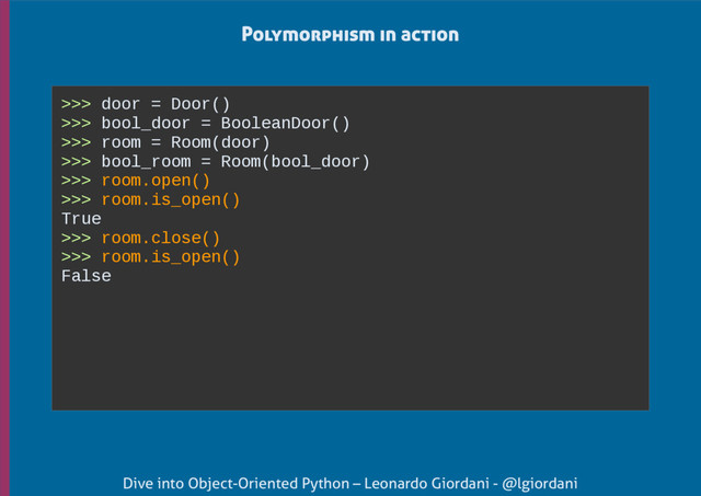 Dive into Object-Oriented Python – Leonardo Giordani - @lgiordani
>>> door = Door()
>>> bool_door = BooleanDoor()
>>> room = Room(door)
>>> bool_room = Room(bool_door)
>>> room.open()
>>> room.is_open()
True
>>> room.close()
>>> room.is_open()
False
Polymorphism in action
