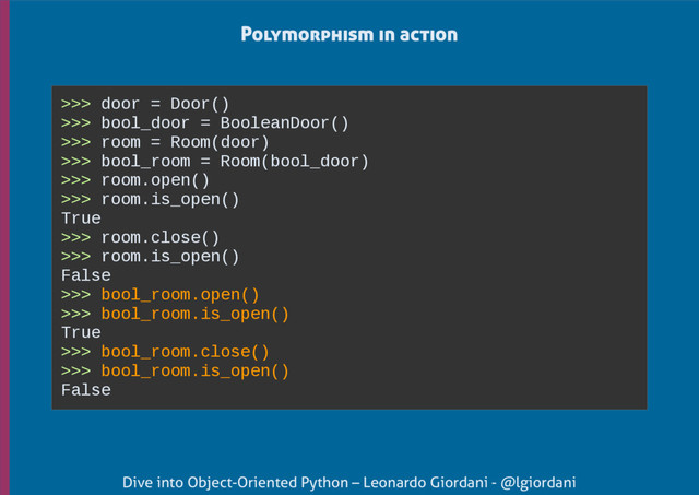 Dive into Object-Oriented Python – Leonardo Giordani - @lgiordani
>>> door = Door()
>>> bool_door = BooleanDoor()
>>> room = Room(door)
>>> bool_room = Room(bool_door)
>>> room.open()
>>> room.is_open()
True
>>> room.close()
>>> room.is_open()
False
>>> bool_room.open()
>>> bool_room.is_open()
True
>>> bool_room.close()
>>> bool_room.is_open()
False
Polymorphism in action
