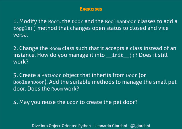 Dive into Object-Oriented Python – Leonardo Giordani - @lgiordani
Exercises
1. Modify the Room, the Door and the BooleanDoor classes to add a
toggle() method that changes open status to closed and vice
versa.
2. Change the Room class such that it accepts a class instead of an
instance. How do you manage it into __init__()? Does it still
work?
3. Create a PetDoor object that inherits from Door (or
BooleanDoor). Add the suitable methods to manage the small pet
door. Does the Room work?
4. May you reuse the Door to create the pet door?
