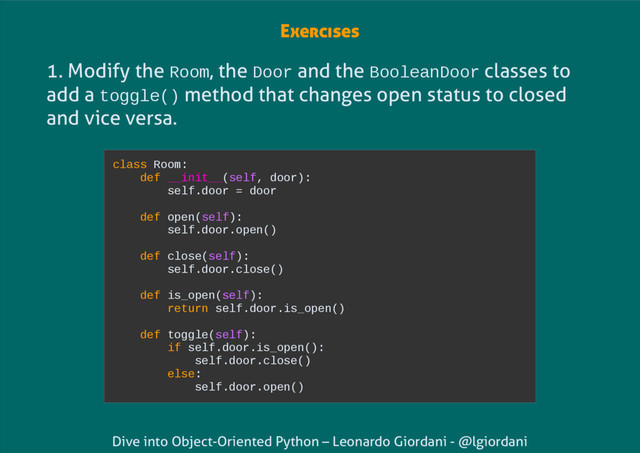 Dive into Object-Oriented Python – Leonardo Giordani - @lgiordani
1. Modify the Room, the Door and the BooleanDoor classes to
add a toggle() method that changes open status to closed
and vice versa.
class Room:
def __init__(self, door):
self.door = door
def open(self):
self.door.open()
def close(self):
self.door.close()
def is_open(self):
return self.door.is_open()
def toggle(self):
if self.door.is_open():
self.door.close()
else:
self.door.open()
Exercises
