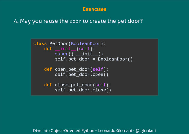 Dive into Object-Oriented Python – Leonardo Giordani - @lgiordani
4. May you reuse the Door to create the pet door?
class PetDoor(BooleanDoor):
def __init__(self):
super().__init__()
self.pet_door = BooleanDoor()
def open_pet_door(self):
self.pet_door.open()
def close_pet_door(self):
self.pet_door.close()
Exercises
