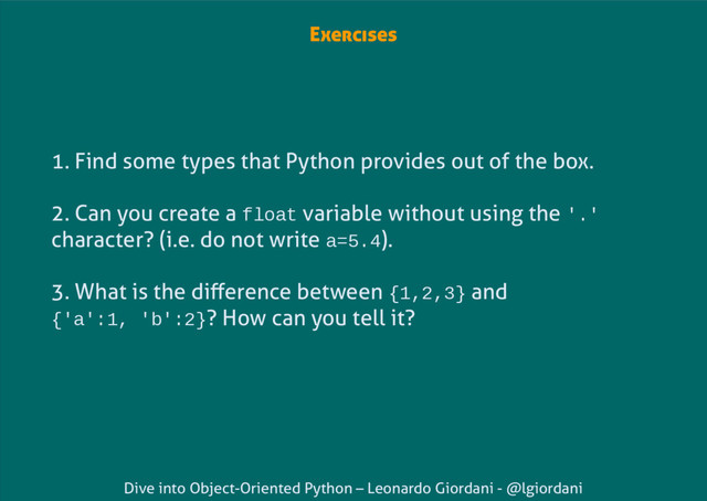 Dive into Object-Oriented Python – Leonardo Giordani - @lgiordani
Exercises
1. Find some types that Python provides out of the box.
2. Can you create a float variable without using the '.'
character? (i.e. do not write a=5.4).
3. What is the difference between {1,2,3} and
{'a':1, 'b':2}? How can you tell it?
