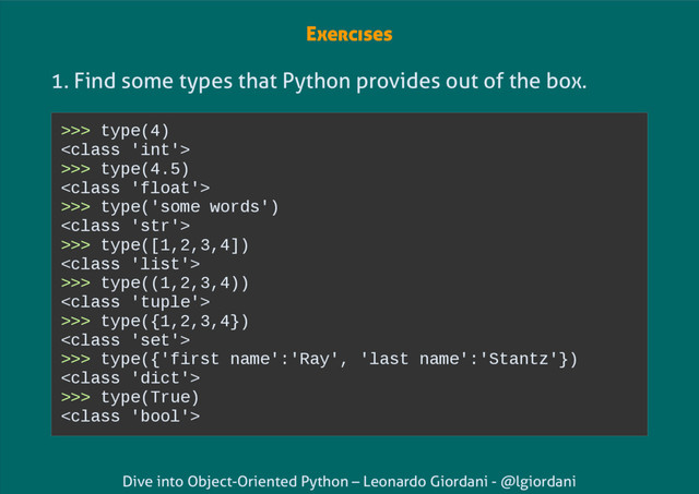 Dive into Object-Oriented Python – Leonardo Giordani - @lgiordani
Exercises
1. Find some types that Python provides out of the box.
>>> type(4)

>>> type(4.5)

>>> type('some words')

>>> type([1,2,3,4])

>>> type((1,2,3,4))

>>> type({1,2,3,4})

>>> type({'first name':'Ray', 'last name':'Stantz'})

>>> type(True)

