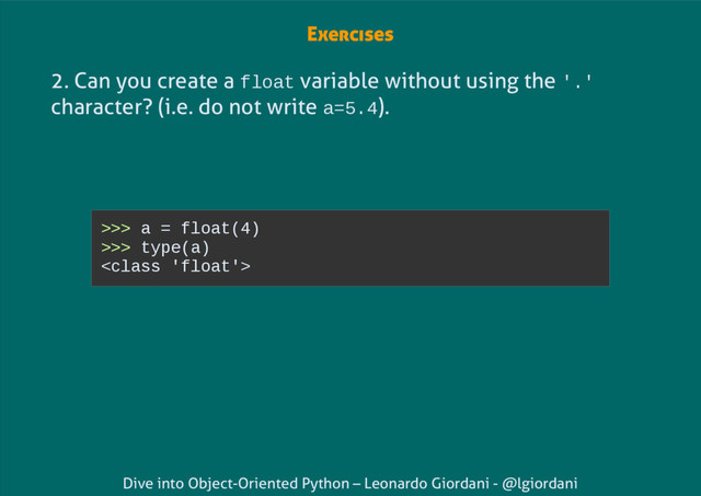 Dive into Object-Oriented Python – Leonardo Giordani - @lgiordani
Exercises
2. Can you create a float variable without using the '.'
character? (i.e. do not write a=5.4).
>>> a = float(4)
>>> type(a)


