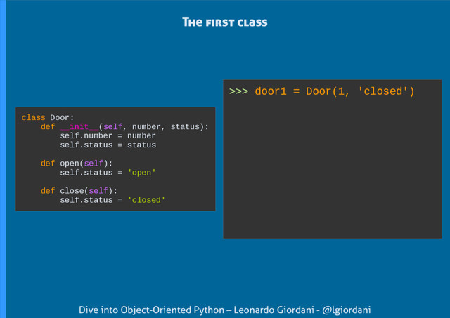 Dive into Object-Oriented Python – Leonardo Giordani - @lgiordani
>>> door1 = Door(1, 'closed')
The first class
class Door:
def __init__(self, number, status):
self.number = number
self.status = status
def open(self):
self.status = 'open'
def close(self):
self.status = 'closed'

