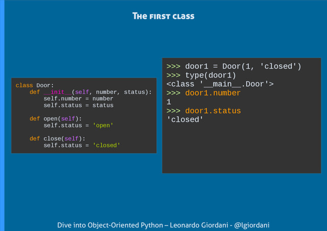 Dive into Object-Oriented Python – Leonardo Giordani - @lgiordani
>>> door1 = Door(1, 'closed')
>>> type(door1)

>>> door1.number
1
>>> door1.status
'closed'
The first class
class Door:
def __init__(self, number, status):
self.number = number
self.status = status
def open(self):
self.status = 'open'
def close(self):
self.status = 'closed'
