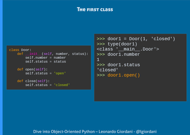 Dive into Object-Oriented Python – Leonardo Giordani - @lgiordani
>>> door1 = Door(1, 'closed')
>>> type(door1)

>>> door1.number
1
>>> door1.status
'closed'
>>> door1.open()
The first class
class Door:
def __init__(self, number, status):
self.number = number
self.status = status
def open(self):
self.status = 'open'
def close(self):
self.status = 'closed'
