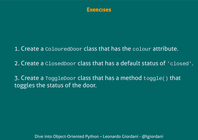 Dive into Object-Oriented Python – Leonardo Giordani - @lgiordani
Exercises
1. Create a ColouredDoor class that has the colour attribute.
2. Create a ClosedDoor class that has a default status of 'closed'.
3. Create a ToggleDoor class that has a method toggle() that
toggles the status of the door.
