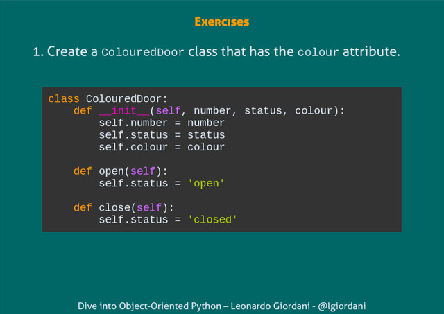 Dive into Object-Oriented Python – Leonardo Giordani - @lgiordani
1. Create a ColouredDoor class that has the colour attribute.
class ColouredDoor:
def __init__(self, number, status, colour):
self.number = number
self.status = status
self.colour = colour
def open(self):
self.status = 'open'
def close(self):
self.status = 'closed'
Exercises
