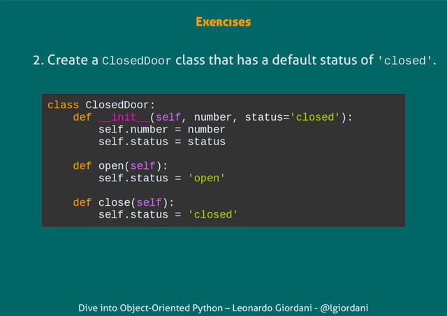 Dive into Object-Oriented Python – Leonardo Giordani - @lgiordani
2. Create a ClosedDoor class that has a default status of 'closed'.
class ClosedDoor:
def __init__(self, number, status='closed'):
self.number = number
self.status = status
def open(self):
self.status = 'open'
def close(self):
self.status = 'closed'
Exercises
