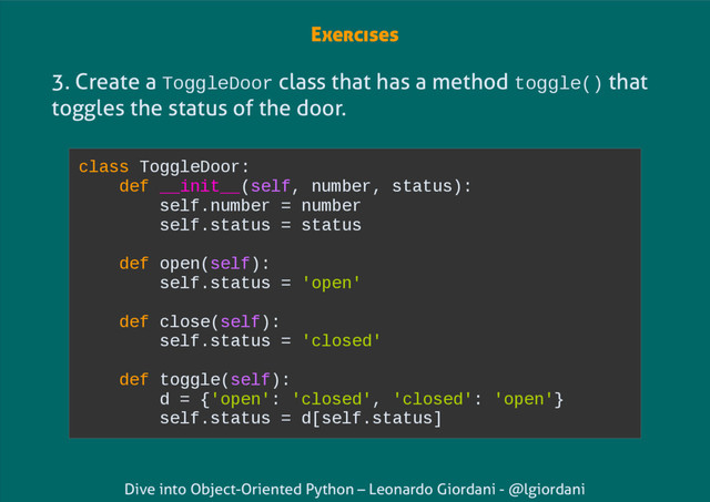 Dive into Object-Oriented Python – Leonardo Giordani - @lgiordani
3. Create a ToggleDoor class that has a method toggle() that
toggles the status of the door.
class ToggleDoor:
def __init__(self, number, status):
self.number = number
self.status = status
def open(self):
self.status = 'open'
def close(self):
self.status = 'closed'
def toggle(self):
d = {'open': 'closed', 'closed': 'open'}
self.status = d[self.status]
Exercises
