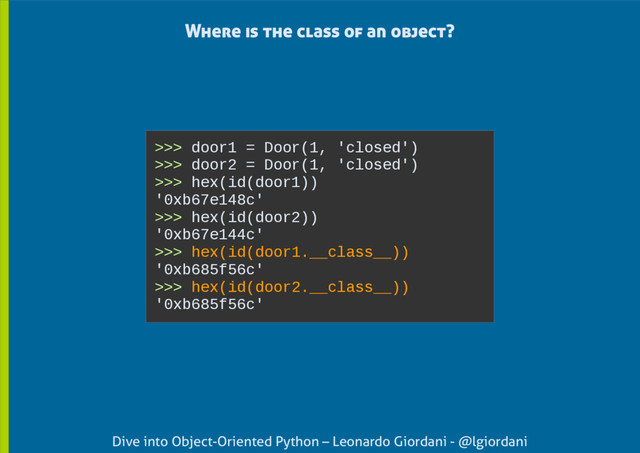 Dive into Object-Oriented Python – Leonardo Giordani - @lgiordani
Where is the class of an object?
>>> door1 = Door(1, 'closed')
>>> door2 = Door(1, 'closed')
>>> hex(id(door1))
'0xb67e148c'
>>> hex(id(door2))
'0xb67e144c'
>>> hex(id(door1.__class__))
'0xb685f56c'
>>> hex(id(door2.__class__))
'0xb685f56c'
