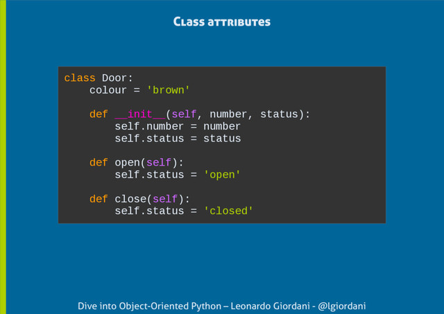 Dive into Object-Oriented Python – Leonardo Giordani - @lgiordani
Class attributes
class Door:
colour = 'brown'
def __init__(self, number, status):
self.number = number
self.status = status
def open(self):
self.status = 'open'
def close(self):
self.status = 'closed'

