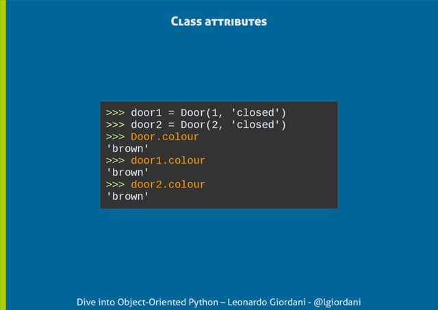 Dive into Object-Oriented Python – Leonardo Giordani - @lgiordani
Class attributes
>>> door1 = Door(1, 'closed')
>>> door2 = Door(2, 'closed')
>>> Door.colour
'brown'
>>> door1.colour
'brown'
>>> door2.colour
'brown'
