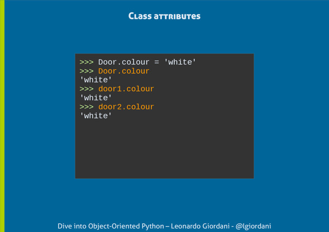 Dive into Object-Oriented Python – Leonardo Giordani - @lgiordani
Class attributes
>>> Door.colour = 'white'
>>> Door.colour
'white'
>>> door1.colour
'white'
>>> door2.colour
'white'
