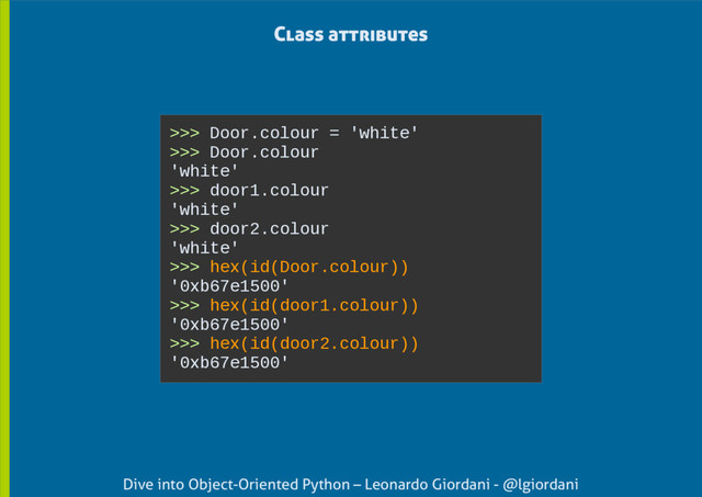 Dive into Object-Oriented Python – Leonardo Giordani - @lgiordani
Class attributes
>>> Door.colour = 'white'
>>> Door.colour
'white'
>>> door1.colour
'white'
>>> door2.colour
'white'
>>> hex(id(Door.colour))
'0xb67e1500'
>>> hex(id(door1.colour))
'0xb67e1500'
>>> hex(id(door2.colour))
'0xb67e1500'

