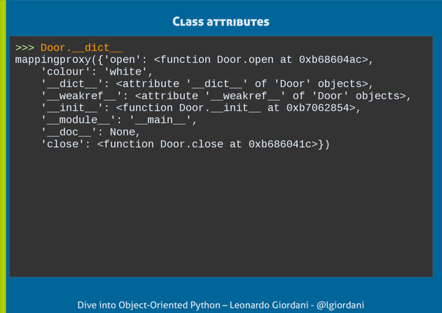 Dive into Object-Oriented Python – Leonardo Giordani - @lgiordani
Class attributes
>>> Door.__dict__
mappingproxy({'open': ,
'colour': 'white',
'__dict__': ,
'__weakref__': ,
'__init__': ,
'__module__': '__main__',
'__doc__': None,
'close': })

