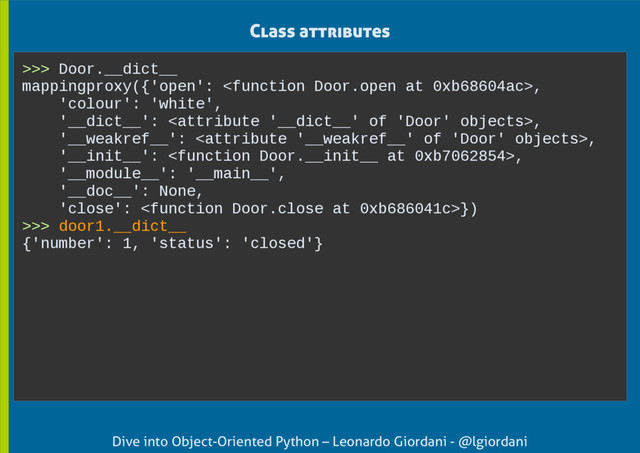 Dive into Object-Oriented Python – Leonardo Giordani - @lgiordani
Class attributes
>>> Door.__dict__
mappingproxy({'open': ,
'colour': 'white',
'__dict__': ,
'__weakref__': ,
'__init__': ,
'__module__': '__main__',
'__doc__': None,
'close': })
>>> door1.__dict__
{'number': 1, 'status': 'closed'}
