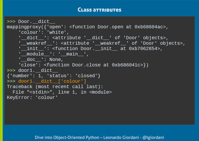 Dive into Object-Oriented Python – Leonardo Giordani - @lgiordani
Class attributes
>>> Door.__dict__
mappingproxy({'open': ,
'colour': 'white',
'__dict__': ,
'__weakref__': ,
'__init__': ,
'__module__': '__main__',
'__doc__': None,
'close': })
>>> door1.__dict__
{'number': 1, 'status': 'closed'}
>>> door1.__dict__['colour']
Traceback (most recent call last):
File "", line 1, in 
KeyError: 'colour'
