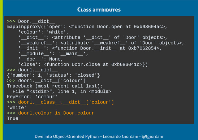 Dive into Object-Oriented Python – Leonardo Giordani - @lgiordani
Class attributes
>>> Door.__dict__
mappingproxy({'open': ,
'colour': 'white',
'__dict__': ,
'__weakref__': ,
'__init__': ,
'__module__': '__main__',
'__doc__': None,
'close': })
>>> door1.__dict__
{'number': 1, 'status': 'closed'}
>>> door1.__dict__['colour']
Traceback (most recent call last):
File "", line 1, in 
KeyError: 'colour'
>>> door1.__class__.__dict__['colour']
'white'
>>> door1.colour is Door.colour
True
