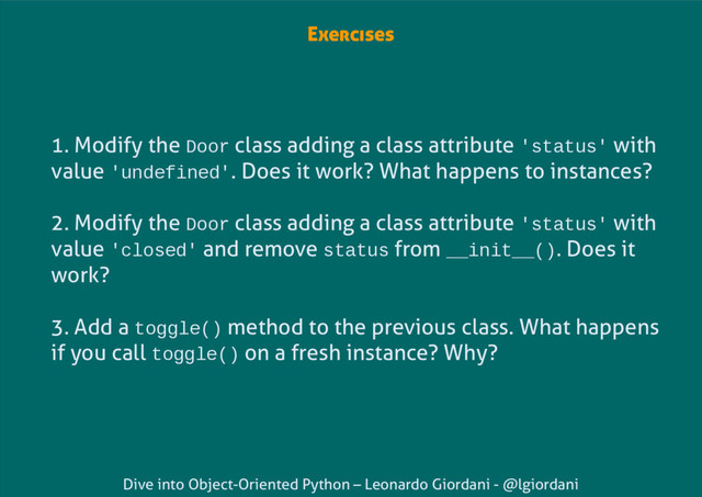 Dive into Object-Oriented Python – Leonardo Giordani - @lgiordani
Exercises
1. Modify the Door class adding a class attribute 'status' with
value 'undefined'. Does it work? What happens to instances?
2. Modify the Door class adding a class attribute 'status' with
value 'closed' and remove status from __init__(). Does it
work?
3. Add a toggle() method to the previous class. What happens
if you call toggle() on a fresh instance? Why?
