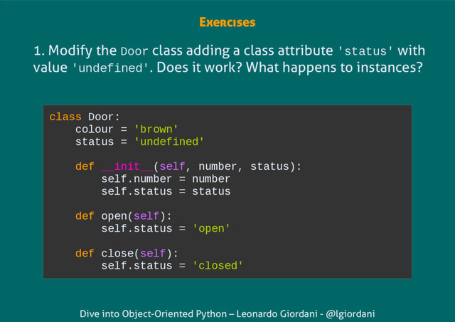 Dive into Object-Oriented Python – Leonardo Giordani - @lgiordani
1. Modify the Door class adding a class attribute 'status' with
value 'undefined'. Does it work? What happens to instances?
class Door:
colour = 'brown'
status = 'undefined'
def __init__(self, number, status):
self.number = number
self.status = status
def open(self):
self.status = 'open'
def close(self):
self.status = 'closed'
Exercises

