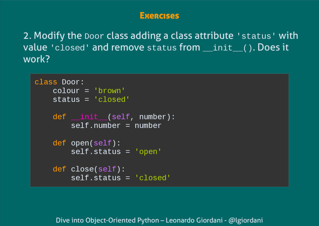 Dive into Object-Oriented Python – Leonardo Giordani - @lgiordani
2. Modify the Door class adding a class attribute 'status' with
value 'closed' and remove status from __init__(). Does it
work?
class Door:
colour = 'brown'
status = 'closed'
def __init__(self, number):
self.number = number
def open(self):
self.status = 'open'
def close(self):
self.status = 'closed'
Exercises
