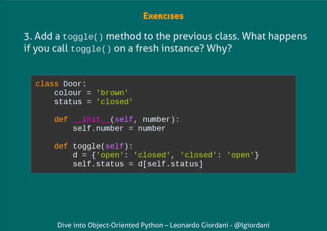 Dive into Object-Oriented Python – Leonardo Giordani - @lgiordani
3. Add a toggle() method to the previous class. What happens
if you call toggle() on a fresh instance? Why?
class Door:
colour = 'brown'
status = 'closed'
def __init__(self, number):
self.number = number
def toggle(self):
d = {'open': 'closed', 'closed': 'open'}
self.status = d[self.status]
Exercises
