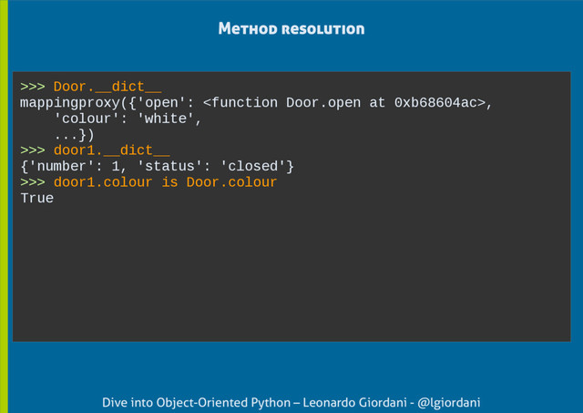 Dive into Object-Oriented Python – Leonardo Giordani - @lgiordani
>>> Door.__dict__
mappingproxy({'open': ,
'colour': 'white',
...})
>>> door1.__dict__
{'number': 1, 'status': 'closed'}
>>> door1.colour is Door.colour
True
Method resolution
