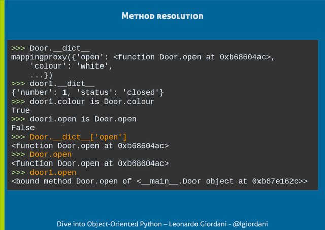 Dive into Object-Oriented Python – Leonardo Giordani - @lgiordani
>>> Door.__dict__
mappingproxy({'open': ,
'colour': 'white',
...})
>>> door1.__dict__
{'number': 1, 'status': 'closed'}
>>> door1.colour is Door.colour
True
>>> door1.open is Door.open
False
>>> Door.__dict__['open']

>>> Door.open

>>> door1.open
>
Method resolution
