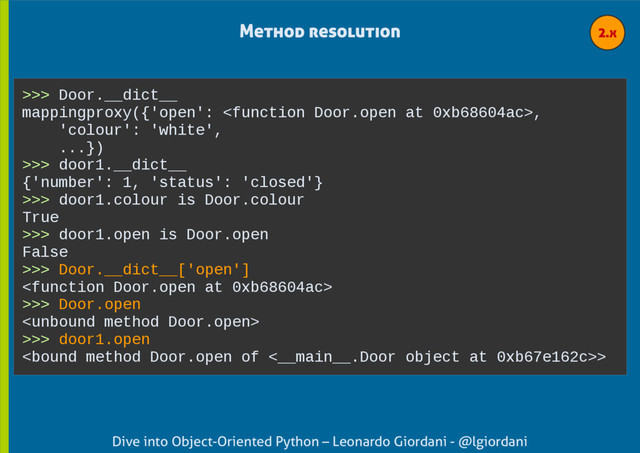 Dive into Object-Oriented Python – Leonardo Giordani - @lgiordani
>>> Door.__dict__
mappingproxy({'open': ,
'colour': 'white',
...})
>>> door1.__dict__
{'number': 1, 'status': 'closed'}
>>> door1.colour is Door.colour
True
>>> door1.open is Door.open
False
>>> Door.__dict__['open']

>>> Door.open

>>> door1.open
>
Method resolution 2.x
