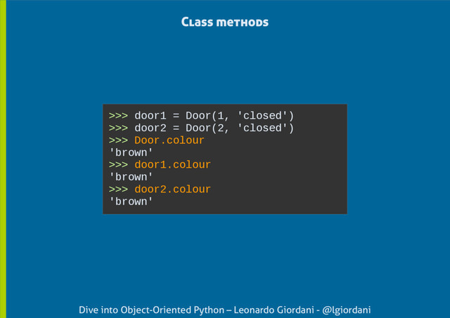 Dive into Object-Oriented Python – Leonardo Giordani - @lgiordani
>>> door1 = Door(1, 'closed')
>>> door2 = Door(2, 'closed')
>>> Door.colour
'brown'
>>> door1.colour
'brown'
>>> door2.colour
'brown'
Class methods
