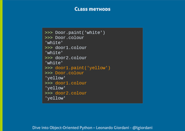 Dive into Object-Oriented Python – Leonardo Giordani - @lgiordani
>>> Door.paint('white')
>>> Door.colour
'white'
>>> door1.colour
'white'
>>> door2.colour
'white'
>>> door1.paint('yellow')
>>> Door.colour
'yellow'
>>> door1.colour
'yellow'
>>> door2.colour
'yellow'
Class methods

