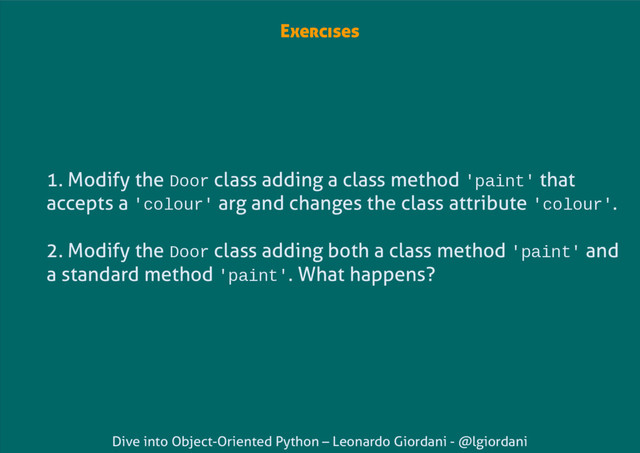 Dive into Object-Oriented Python – Leonardo Giordani - @lgiordani
Exercises
1. Modify the Door class adding a class method 'paint' that
accepts a 'colour' arg and changes the class attribute 'colour'.
2. Modify the Door class adding both a class method 'paint' and
a standard method 'paint'. What happens?
