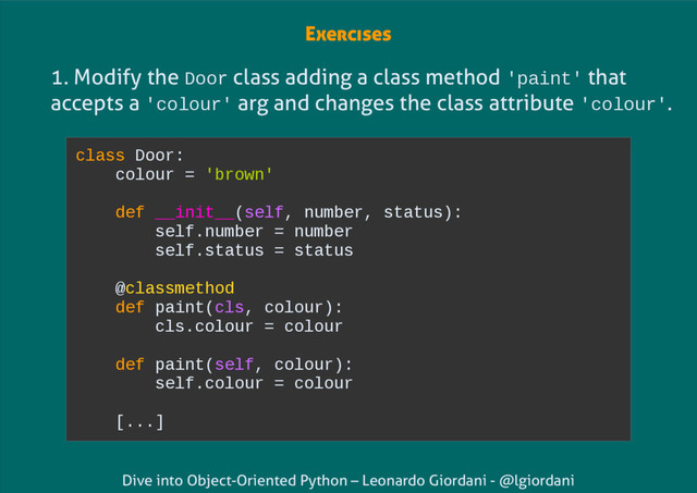 Dive into Object-Oriented Python – Leonardo Giordani - @lgiordani
1. Modify the Door class adding a class method 'paint' that
accepts a 'colour' arg and changes the class attribute 'colour'.
class Door:
colour = 'brown'
def __init__(self, number, status):
self.number = number
self.status = status
@classmethod
def paint(cls, colour):
cls.colour = colour
def paint(self, colour):
self.colour = colour
[...]
Exercises

