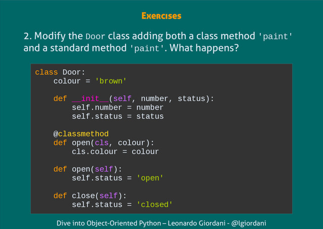 Dive into Object-Oriented Python – Leonardo Giordani - @lgiordani
2. Modify the Door class adding both a class method 'paint'
and a standard method 'paint'. What happens?
Exercises
class Door:
colour = 'brown'
def __init__(self, number, status):
self.number = number
self.status = status
@classmethod
def open(cls, colour):
cls.colour = colour
def open(self):
self.status = 'open'
def close(self):
self.status = 'closed'
